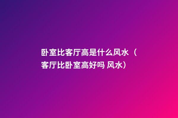 卧室比客厅高是什么风水（客厅比卧室高好吗 风水）